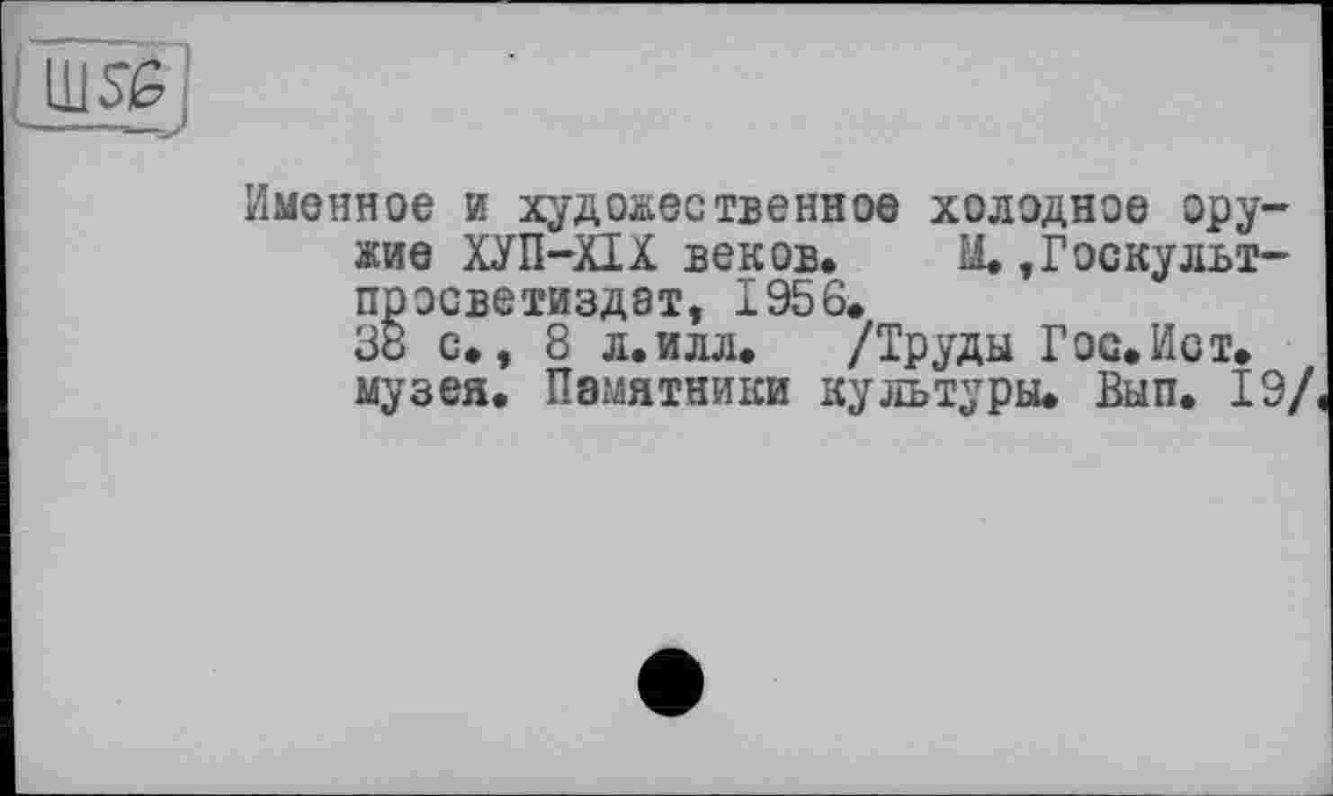 ﻿Ш5£;
Именное и художественное холодное оружие ХУ П-XIX веков. М. »Госкульт-просветиздат, 1956.
38 с., 8 л. илл.	/Труды Г ос. Ист.
музея. Памятники культуры. Вып. 19/,